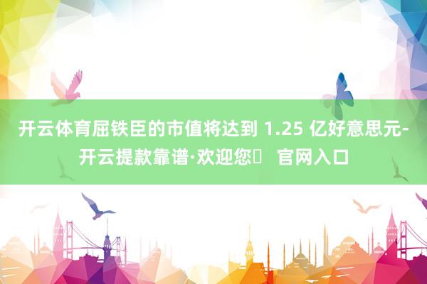 开云体育屈铁臣的市值将达到 1.25 亿好意思元-开云提款靠谱·欢迎您✅ 官网入口