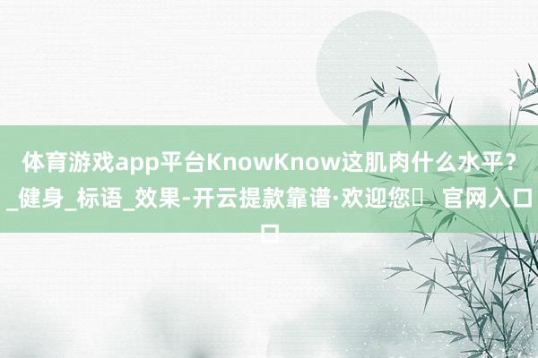 体育游戏app平台KnowKnow这肌肉什么水平？_健身_标语_效果-开云提款靠谱·欢迎您✅ 官网入口
