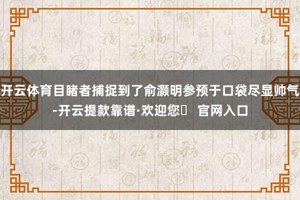 开云体育目睹者捕捉到了俞灏明参预于口袋尽显帅气-开云提款靠谱·欢迎您✅ 官网入口